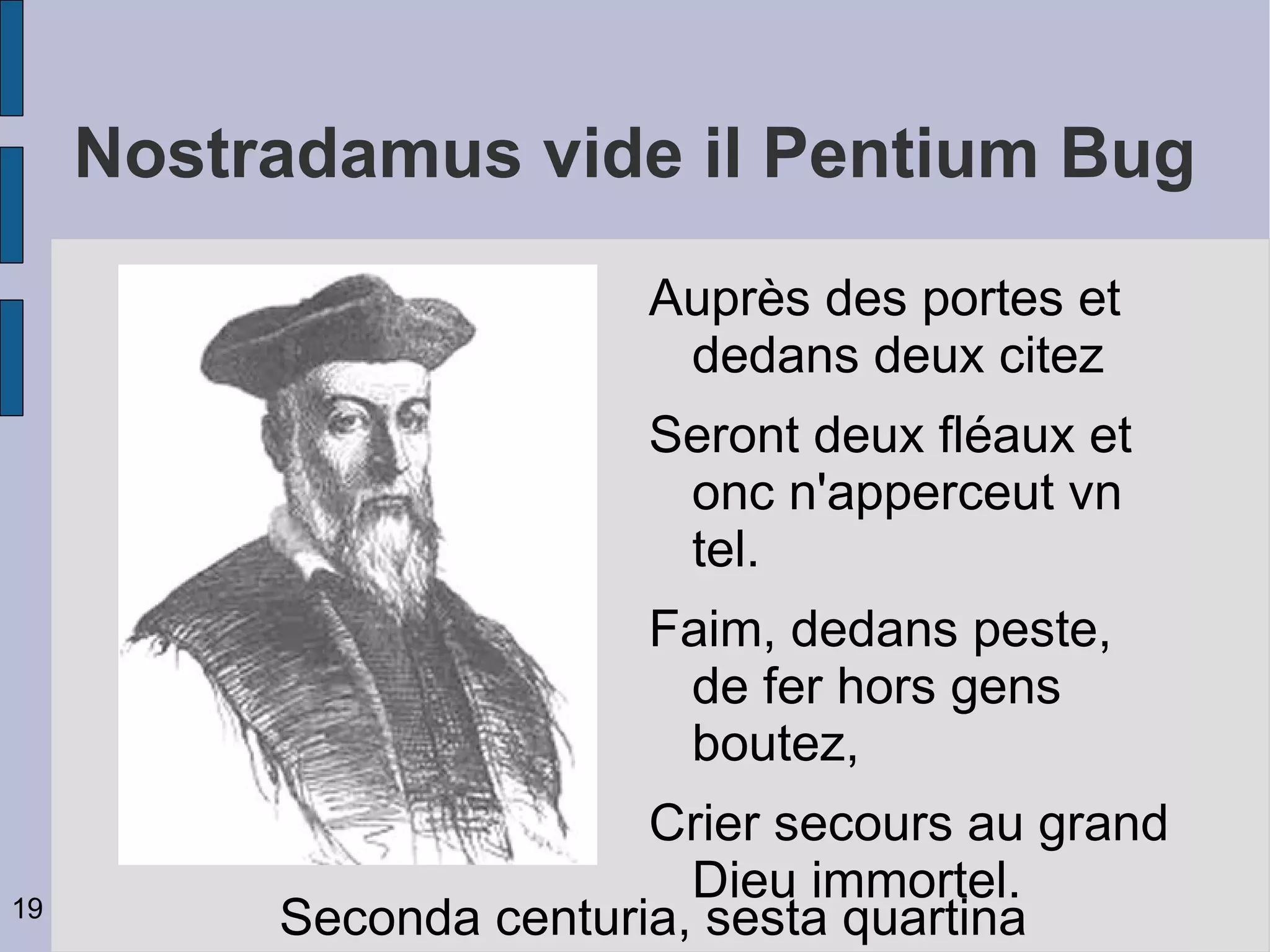 Nostradamus vide il Pentium Bug
                         Auprès des portes et
                          dedans deux citez
                         Seront deux fléaux et
                          onc n'apperceut vn
                          tel.
                         Faim, dedans peste,
                          de fer hors gens
                          boutez,
                         Crier secours au grand
                           Dieu immortel.
19
          Seconda centuria, sesta quartina
 
