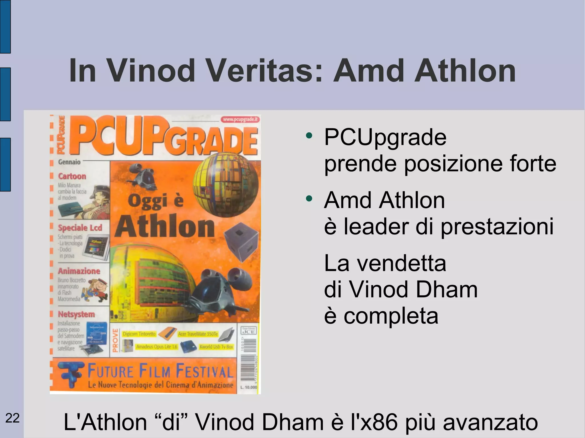 In Vinod Veritas: Amd Athlon
                           
                               PCUpgrade
                               prende posizione forte
                           
                               Amd Athlon
                               è leader di prestazioni
                               La vendetta
                               di Vinod Dham
                               è completa



22
     L'Athlon “di” Vinod Dham è l'x86 più avanzato
 