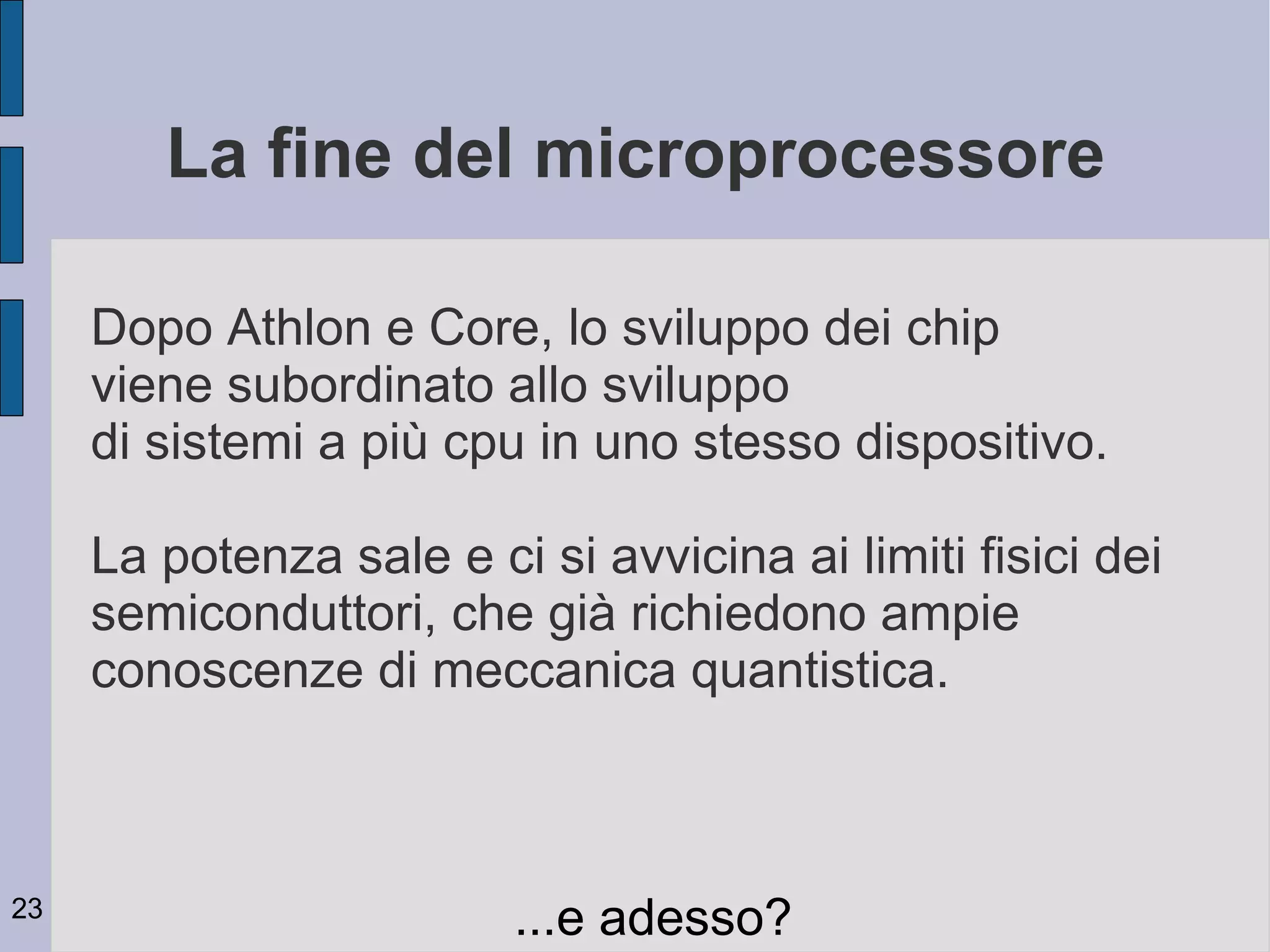 La fine del microprocessore

     Dopo Athlon e Core, lo sviluppo dei chip
     viene subordinato allo sviluppo
     di sistemi a più cpu in uno stesso dispositivo.

     La potenza sale e ci si avvicina ai limiti fisici dei
     semiconduttori, che già richiedono ampie
     conoscenze di meccanica quantistica.



23
                         ...e adesso?
 