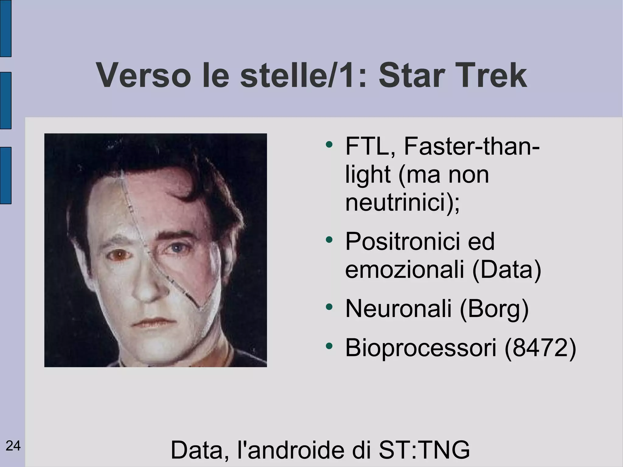Verso le stelle/1: Star Trek
                      
                          FTL, Faster-than-
                          light (ma non
                          neutrinici);
                      
                          Positronici ed
                          emozionali (Data)
                      
                          Neuronali (Borg)
                      
                          Bioprocessori (8472)


24
         Data, l'androide di ST:TNG
 