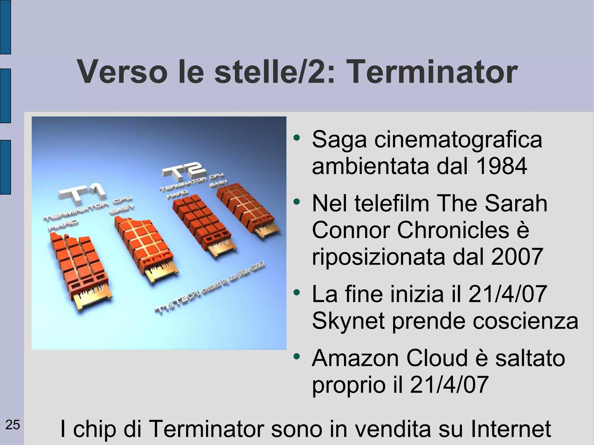 Verso le stelle/2: Terminator
                           
                               Saga cinematografica
                               ambientata dal 1984
                           
                               Nel telefilm The Sarah
                               Connor Chronicles è
                               riposizionata dal 2007
                           
                               La fine inizia il 21/4/07
                               Skynet prende coscienza
                           
                               Amazon Cloud è saltato
                               proprio il 21/4/07
25
     I chip di Terminator sono in vendita su Internet
 