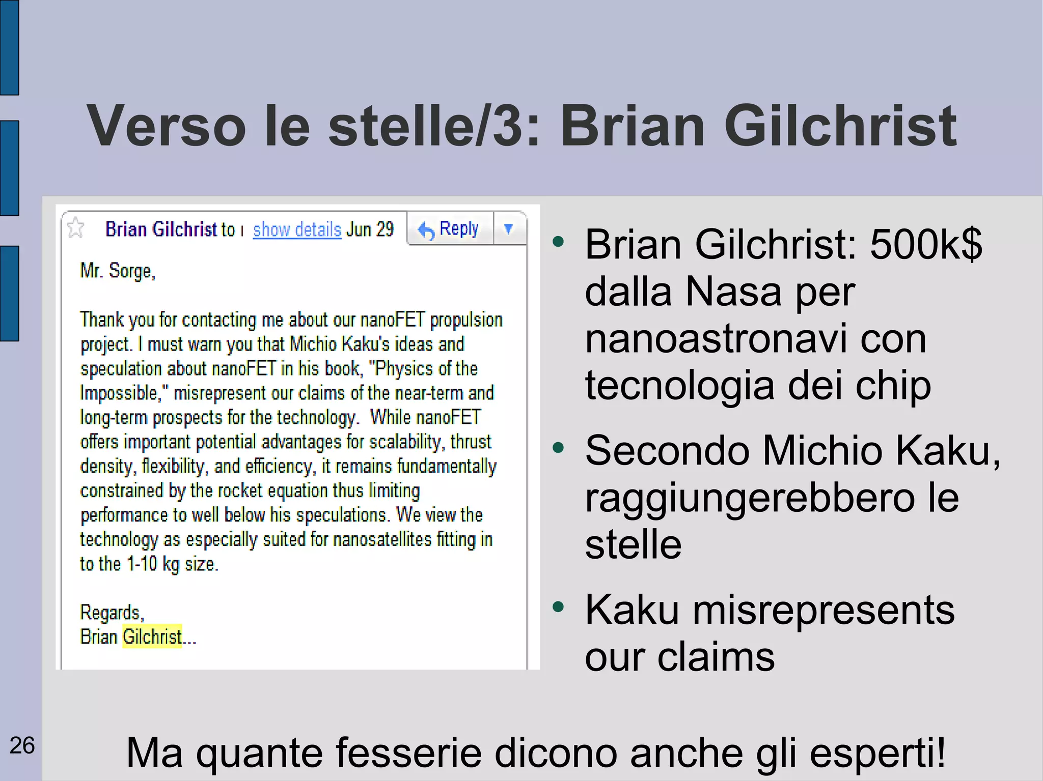Verso le stelle/3: Brian Gilchrist
                            
                                Brian Gilchrist: 500k$
                                dalla Nasa per
                                nanoastronavi con
                                tecnologia dei chip
                            
                                Secondo Michio Kaku,
                                raggiungerebbero le
                                stelle
                            
                                Kaku misrepresents
                                our claims
26
      Ma quante fesserie dicono anche gli esperti!
 