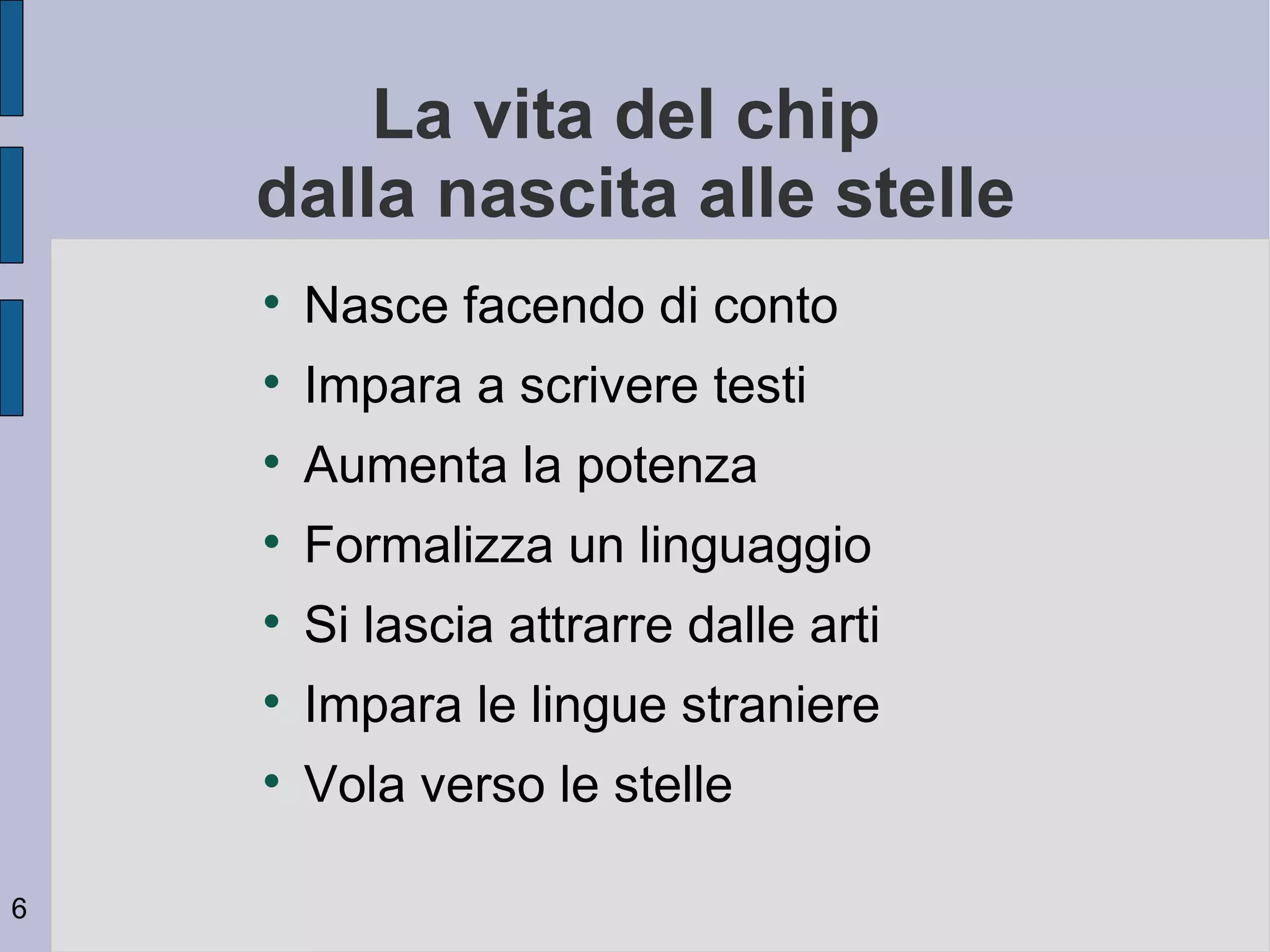 La vita del chip
    dalla nascita alle stelle
    
        Nasce facendo di conto
    
        Impara a scrivere testi
    
        Aumenta la potenza
    
        Formalizza un linguaggio
    
        Si lascia attrarre dalle arti
    
        Impara le lingue straniere
    
        Vola verso le stelle

6
 