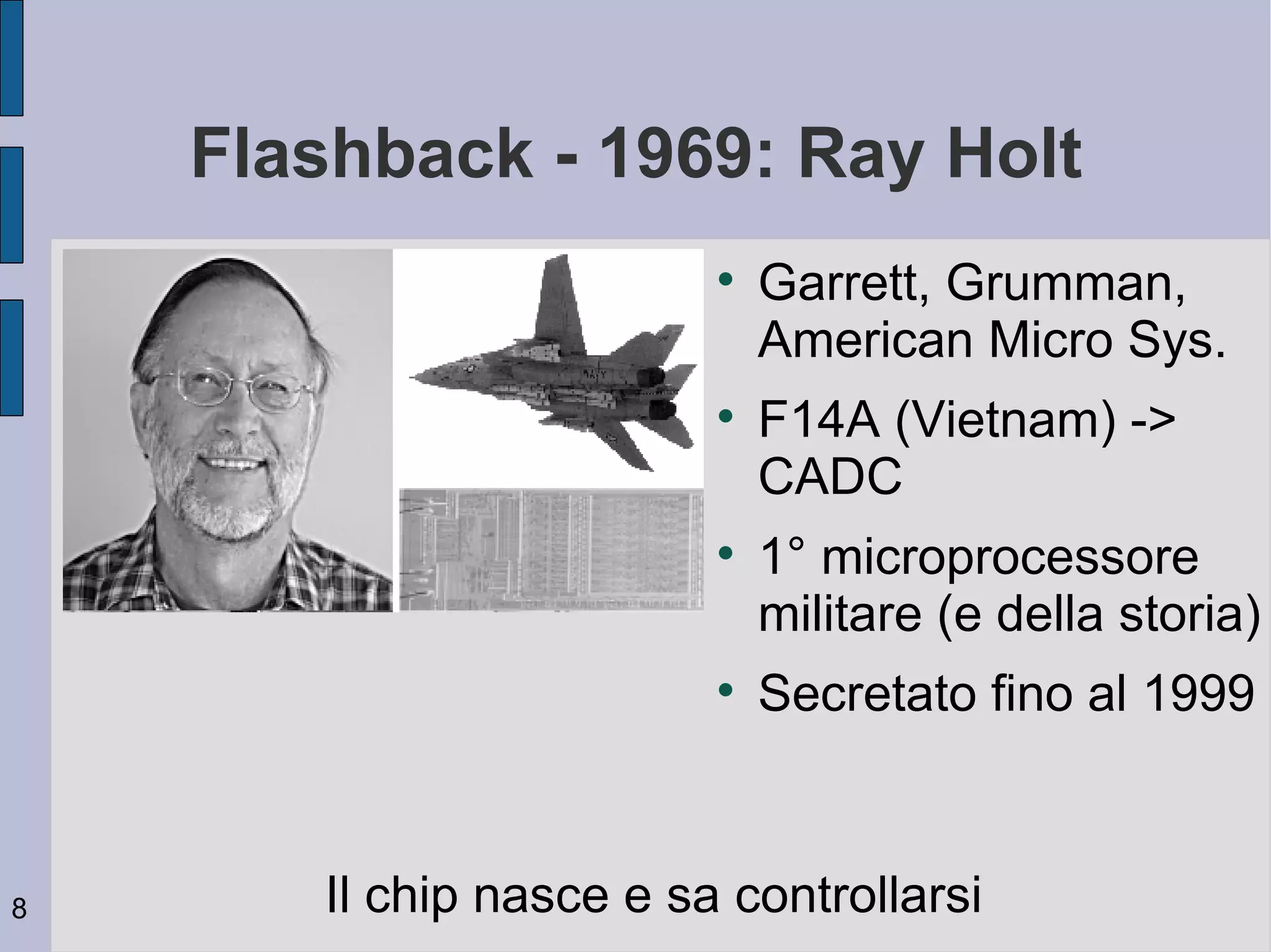 Flashback - 1969: Ray Holt
                         
                             Garrett, Grumman,
                             American Micro Sys.
                         
                             F14A (Vietnam) ->
                             CADC
                         
                             1° microprocessore
                             militare (e della storia)
                         
                             Secretato fino al 1999



8      Il chip nasce e sa controllarsi
 