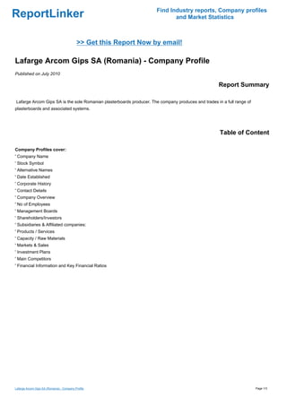 Find Industry reports, Company profiles
ReportLinker                                                                 and Market Statistics



                                           >> Get this Report Now by email!

Lafarge Arcom Gips SA (Romania) - Company Profile
Published on July 2010

                                                                                                    Report Summary

Lafarge Arcom Gips SA is the sole Romanian plasterboards producer. The company produces and trades in a full range of
plasterboards and associated systems.




                                                                                                     Table of Content

Company Profiles cover:
' Company Name
' Stock Symbol
' Alternative Names
' Date Established
' Corporate History
' Contact Details
' Company Overview
' No of Employees
' Management Boards
' Shareholders/Investors
' Subsidiaries & Affiliated companies:
' Products / Services
' Capacity / Raw Materials
' Markets & Sales
' Investment Plans
' Main Competitors
' Financial Information and Key Financial Ratios




Lafarge Arcom Gips SA (Romania) - Company Profile                                                                       Page 1/3
 