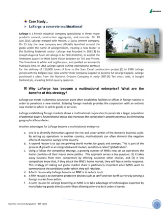 Stamford University Bangladesh - BBA 54 (D)
Case Study…
 LaFarge: a concrete multinational
Lafarge is a French industrial company specializing in three major
products: cement, construction aggregates, and concrete. On 10
July 2015 Lafarge merged with Holcim, a Swiss cement company.
On 15 July the new company was officially launched around the
globe under the name of LafargeHolcim, creating a new leader in
the Building Materials sector. Lafarge was founded in 1833[3] by
Joseph-Augusta Pavin de Lafarge in Le Teil (Ardèche), to exploit the
limestone quarry in Mont Saint-Victor between Le Teil and Viviers.
The limestone is white and argillaceous, and yielded an eminently
hydraulic lime. In 1864 Lafarge signed its first international contract
for the delivery of 110,000 tones of lime to the Suez Canal construction project.[3] In 1980 Lafarge
joined with the Belgian coal, coke and fertilizer company Coppée to become SA Lafarge Coppée. Lafarge
purchased a plant from the National Gypsum Company in early-1987.[4] Ten years later, it bought
Redland plc, a leading British quarry operator.
Why LaFarge has become a multinational enterprise? What are the
benefits of this strategy?
LaFarge can meets its domestic saturation point often establishes facilities or offices in foreign nations in
order to penetrate a new market. Entering foreign markets provides the corporation with an entirely
new market in which to sell its goods or services.
LaFarge establishing foreign markets allows a multinational corporation to penetrate a larger population
of potential buyers. Multinational status also increases the corporation’s growth potential by eliminating
geographical boundaries.
Another advantages for LaFarge become a multinational enterprise.
a. one is to diversify themselves against the risk and uncertainties of the domestic business cycle.
By setting up operations in another country, multinationals can often diminish the negative
effects of economic swings in the country.
b. A second reason is to tap the growing world market for goods and services. This is part of the
process of growth in an integrated world market, sometimes called “globalization”.
c. Using a follow the competitor strategy, a growing number of MNEs now set up operations the
home countries of their mayor come petites. This approach serves a due purpose: (1) it takes
away business from their competitors by offering customer other choices, and (2) it lets
competitors know that, if they attack the MNE’s home market, they will face a similar response.
This strategy of staking out global market share is particularly important when MNEs want to
communicate the conditions under which they will retaliate.
d. A forth reason why LaFarge become an MNE is to reduce costs.
e. A fifth reason is to overcome protective devices such as tariff and non-tariff barriers by serving a
foreign market from within.
f. A sixth reason for LaFarge becoming an MNE is to take advantage of technological expertise by
manufacturing goods directly rather than allowing others to do it under a license.
 