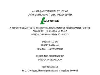 AN ORGANIZATIONAL STUDY AT
               LAFARGE INDIA PVT. LTD , JAMSHEDPUR



A REPORT SUBMITTED IN THE PARTIAL FULFILMENT OF REQUIREMENT FOR THE
                   AWARD OF THE DEGREE OF M.B.A
                 BANGALO RE UNIVERSITY 2010-2012

                             SUBMITTED BY:
                           ARIJEET BARDHAN
                        REG. NO. – 10RWCMA014

                       UNDER THE GUIDEENCE OF
                        Prof. CHANDRAKALA. V

                             T.JOHN COLLEGE
          86/3, Gottigere, Bannerghatta Road, Bangalore-560 083
 