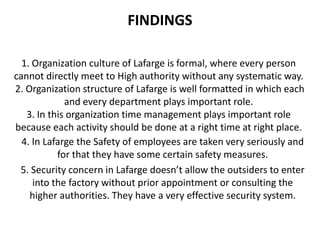 FINDINGS

  1. Organization culture of Lafarge is formal, where every person
cannot directly meet to High authority without any systematic way.
2. Organization structure of Lafarge is well formatted in which each
             and every department plays important role.
   3. In this organization time management plays important role
because each activity should be done at a right time at right place.
  4. In Lafarge the Safety of employees are taken very seriously and
           for that they have some certain safety measures.
 5. Security concern in Lafarge doesn’t allow the outsiders to enter
     into the factory without prior appointment or consulting the
    higher authorities. They have a very effective security system.
 