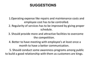 SUGGESTIONS


   1.Operating expense like repairs and maintenance costs and
                employee cost has to be controlled.
   2. Regularity of services has to be improved by giving proper
                              schedule.
   3. Should provide more and attractive facilities to overcome
                        the competition.
   4. Better to have meeting with employee’s at least once a
            month to have a better communication.
    5. Should conduct some awareness programs among public
to build a good relationship with them as customers are kings.
 