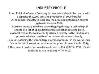 INDUSTRY PROFILE
 1. In 1914, India Cement Company Ltd was established in Porbandar with
          a capacity of 10,000 tons and production of 1000 installed.
    2.The cement industry in India saw the price and distribution control
                             system in the year 1956.
    3.Cement industry in India is currently going through a technological
       change as a lot of up gradation and assimilation is taking place.
   4.Almost 93% of the total capacity is based entirely on the modern dry
          process, which is considered as more environment-friendly.
5.In spite of being the second largest cement producer in the world, India
  falls in the list of lowest per capita consumption of cement with 125 kg.
6.The cement production in India would rise to 236.16 MT in FY11. It's also
                      expected to rise to 262.61 MT in FY12.
 