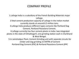 COMPANY PROFILE

   1.Lafarge India is a subsidiary of the French Building Materials major
                                    Lafarge.
    2.Total cement production capacity of Lafarge in the Indian market
                 currently stands at around 6.5 million tons.
    3.Lafarge India produces different types cements like Portland Slag
                    Cement, Portland Pozzolana Cement.
     4.Lafarge currently has four cement plants in India: two integrated
plants in the state of Chhattisgarh, one grinding station each in Jharkhand
                               & West Bengal.
  5.In Jamshedpur Plant, Cement Grinding unit with separate circuits for
                clinker and slag grinding 3.4 MTPA of Cement
      Portland Slag Cement (PSC) & Portland Pozzolana Cement (PPC
 