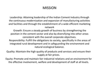 MISSION

   Leadership: Attaining leadership of the Indian Cement Industry through
  the continuous modernization and expansion of manufacturing activities
  and facilities and through the establishment of a wide efficient marketing
                                     network
       Growth: Ensure a steady growth of business by strengthening the
    position in the cement sector and also by diversifying into other areas
                consistent with the overall corporate objectives.
  Responsibility: Fulfill the obligations to society, specifically in the areas of
   integrated rural development and in safeguarding the environment and
                            natural ecological balance.
 Quality: Maintain the high quality of products and services and ensure their
                             supply at fair prices.
Equity: Promote and maintain fair industrial relations and an environment for
  the effective involvement, welfare and development of staff at all levels.
 
