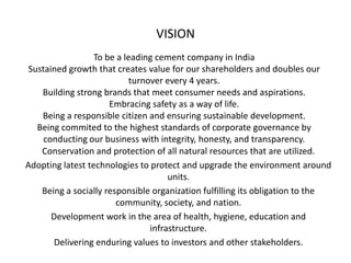 VISION
                  To be a leading cement company in India
 Sustained growth that creates value for our shareholders and doubles our
                            turnover every 4 years.
    Building strong brands that meet consumer needs and aspirations.
                      Embracing safety as a way of life.
    Being a responsible citizen and ensuring sustainable development.
   Being commited to the highest standards of corporate governance by
     conducting our business with integrity, honesty, and transparency.
    Conservation and protection of all natural resources that are utilized.
Adopting latest technologies to protect and upgrade the environment around
                                      units.
    Being a socially responsible organization fulfilling its obligation to the
                        community, society, and nation.
       Development work in the area of health, hygiene, education and
                                 infrastructure.
        Delivering enduring values to investors and other stakeholders.
 