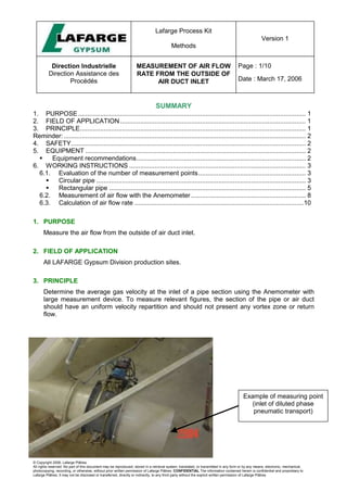 Lafarge Process Kit
Methods
Version 1
Direction Industrielle
Direction Assistance des
Procédés
MEASUREMENT OF AIR FLOW
RATE FROM THE OUTSIDE OF
AIR DUCT INLET
Page : 1/10
Date : March 17, 2006
© Copyright 2006, Lafarge Plâtres
All rights reserved. No part of this document may be reproduced, stored in a retrieval system, translated, or transmitted in any form or by any means, electronic, mechanical,
photocopying, recording, or otherwise, without prior written permission of Lafarge Plâtres. CONFIDENTIAL The information contained herein is confidential and proprietary to
Lafarge Plâtres. It may not be disclosed or transferred, directly or indirectly, to any third party without the explicit written permission of Lafarge Plâtres
SUMMARY
1. PURPOSE............................................................................................................................. 1
2. FIELD OF APPLICATION...................................................................................................... 1
3. PRINCIPLE............................................................................................................................ 1
Reminder:..................................................................................................................................... 2
4. SAFETY................................................................................................................................. 2
5. EQUIPMENT ......................................................................................................................... 2
 Equipment recommendations............................................................................................. 2
6. WORKING INSTRUCTIONS ................................................................................................. 3
6.1. Evaluation of the number of measurement points........................................................... 3
 Circular pipe ................................................................................................................... 3
 Rectangular pipe ............................................................................................................ 5
6.2. Measurement of air flow with the Anemometer............................................................... 8
6.3. Calculation of air flow rate .............................................................................................10
1. PURPOSE
Measure the air flow from the outside of air duct inlet.
2. FIELD OF APPLICATION
All LAFARGE Gypsum Division production sites.
3. PRINCIPLE
Determine the average gas velocity at the inlet of a pipe section using the Anemometer with
large measurement device. To measure relevant figures, the section of the pipe or air duct
should have an uniform velocity repartition and should not present any vortex zone or return
flow.
Example of measuring point
(inlet of diluted phase
pneumatic transport)
 