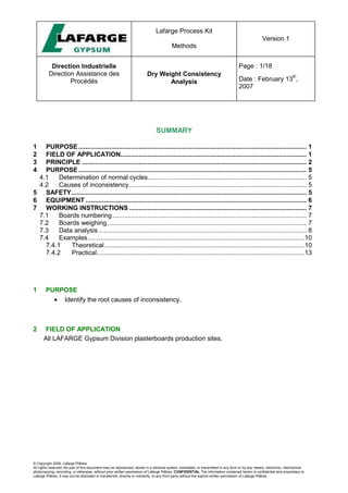Lafarge Process Kit
Methods
Version 1
Direction Industrielle
Direction Assistance des
Procédés
Dry Weight Consistency
Analysis
Page : 1/18
Date : February 13
th
,
2007
© Copyright 2006, Lafarge Plâtres
All rights reserved. No part of this document may be reproduced, stored in a retrieval system, translated, or transmitted in any form or by any means, electronic, mechanical,
photocopying, recording, or otherwise, without prior written permission of Lafarge Plâtres. CONFIDENTIAL The information contained herein is confidential and proprietary to
Lafarge Plâtres. It may not be disclosed or transferred, directly or indirectly, to any third party without the explicit written permission of Lafarge Plâtres
SUMMARY
1 PURPOSE............................................................................................................................. 1
2 FIELD OF APPLICATION...................................................................................................... 1
3 PRINCIPLE ........................................................................................................................... 2
4 PURPOSE............................................................................................................................. 5
4.1 Determination of normal cycles....................................................................................... 5
4.2 Causes of inconsistency ................................................................................................. 5
5 SAFETY................................................................................................................................. 5
6 EQUIPMENT ......................................................................................................................... 6
7 WORKING INSTRUCTIONS ................................................................................................. 7
7.1 Boards numbering .......................................................................................................... 7
7.2 Boards weighing ............................................................................................................. 7
7.3 Data analysis .................................................................................................................. 8
7.4 Examples.......................................................................................................................10
7.4.1 Theoretical..............................................................................................................10
7.4.2 Practical..................................................................................................................13
1 PURPOSE
• Identify the root causes of inconsistency,
2 FIELD OF APPLICATION
All LAFARGE Gypsum Division plasterboards production sites.
 