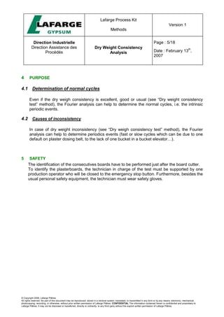 Lafarge Process Kit
Methods
Version 1
Direction Industrielle
Direction Assistance des
Procédés
Dry Weight Consistency
Analysis
Page : 5/18
Date : February 13
th
,
2007
© Copyright 2006, Lafarge Plâtres
All rights reserved. No part of this document may be reproduced, stored in a retrieval system, translated, or transmitted in any form or by any means, electronic, mechanical,
photocopying, recording, or otherwise, without prior written permission of Lafarge Plâtres. CONFIDENTIAL The information contained herein is confidential and proprietary to
Lafarge Plâtres. It may not be disclosed or transferred, directly or indirectly, to any third party without the explicit written permission of Lafarge Plâtres
4 PURPOSE
4.1 Determination of normal cycles
Even if the dry weigh consistency is excellent, good or usual (see “Dry weight consistency
test” method), the Fourier analysis can help to determine the normal cycles, i.e. the intrinsic
periodic events.
4.2 Causes of inconsistency
In case of dry weight inconsistency (see “Dry weigh consistency test” method), the Fourier
analysis can help to determine periodics events (fast or slow cycles which can be due to one
default on plaster dosing belt, to the lack of one bucket in a bucket elevator…).
5 SAFETY
The identification of the consecutives boards have to be performed just after the board cutter.
To identify the plasterboards, the technician in charge of the test must be supported by one
production operator who will be closed to the emergency stop button. Furthermore, besides the
usual personal safety equipment, the technician must wear safety gloves.
 