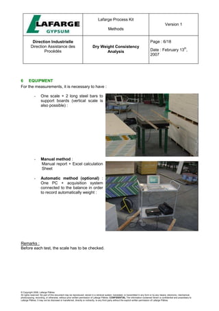 Lafarge Process Kit
Methods
Version 1
Direction Industrielle
Direction Assistance des
Procédés
Dry Weight Consistency
Analysis
Page : 6/18
Date : February 13
th
,
2007
© Copyright 2006, Lafarge Plâtres
All rights reserved. No part of this document may be reproduced, stored in a retrieval system, translated, or transmitted in any form or by any means, electronic, mechanical,
photocopying, recording, or otherwise, without prior written permission of Lafarge Plâtres. CONFIDENTIAL The information contained herein is confidential and proprietary to
Lafarge Plâtres. It may not be disclosed or transferred, directly or indirectly, to any third party without the explicit written permission of Lafarge Plâtres
6 EQUIPMENT
For the measurements, it is necessary to have :
- One scale + 2 long steel bars to
support boards (vertical scale is
also possible) :
- Manual method :
Manual report + Excel calculation
Sheet
- Automatic method (optional) :
One PC + acquisition system
connected to the balance in order
to record automatically weight :
Remarks :
Before each test, the scale has to be checked.
 