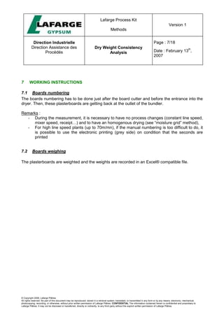 Lafarge Process Kit
Methods
Version 1
Direction Industrielle
Direction Assistance des
Procédés
Dry Weight Consistency
Analysis
Page : 7/18
Date : February 13
th
,
2007
© Copyright 2006, Lafarge Plâtres
All rights reserved. No part of this document may be reproduced, stored in a retrieval system, translated, or transmitted in any form or by any means, electronic, mechanical,
photocopying, recording, or otherwise, without prior written permission of Lafarge Plâtres. CONFIDENTIAL The information contained herein is confidential and proprietary to
Lafarge Plâtres. It may not be disclosed or transferred, directly or indirectly, to any third party without the explicit written permission of Lafarge Plâtres
7 WORKING INSTRUCTIONS
7.1 Boards numbering
The boards numbering has to be done just after the board cutter and before the entrance into the
dryer. Then, these plasterboards are getting back at the outlet of the bundler.
Remarks :
- During the measurement, it is necessary to have no process changes (constant line speed,
mixer speed, receipt…) and to have an homogenous drying (see “moisture grid” method),
- For high line speed plants (up to 70m/mn), if the manual numbering is too difficult to do, it
is possible to use the electronic printing (grey side) on condition that the seconds are
printed
7.2 Boards weighing
The plasterboards are weighted and the weights are recorded in an Excel® compatible file.
 