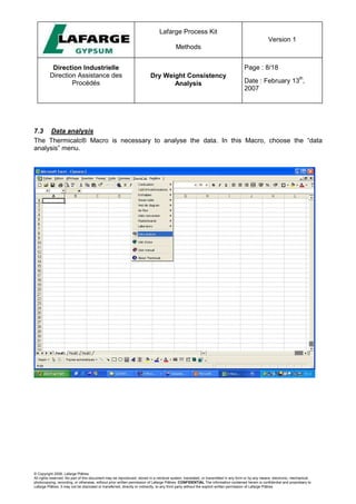 Lafarge Process Kit
Methods
Version 1
Direction Industrielle
Direction Assistance des
Procédés
Dry Weight Consistency
Analysis
Page : 8/18
Date : February 13
th
,
2007
© Copyright 2006, Lafarge Plâtres
All rights reserved. No part of this document may be reproduced, stored in a retrieval system, translated, or transmitted in any form or by any means, electronic, mechanical,
photocopying, recording, or otherwise, without prior written permission of Lafarge Plâtres. CONFIDENTIAL The information contained herein is confidential and proprietary to
Lafarge Plâtres. It may not be disclosed or transferred, directly or indirectly, to any third party without the explicit written permission of Lafarge Plâtres
7.3 Data analysis
The Thermicalc® Macro is necessary to analyse the data. In this Macro, choose the “data
analysis” menu.
 