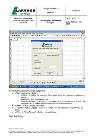Lafarge Process Kit
Methods
Version 1
Direction Industrielle
Direction Assistance des
Procédés
Dry Weight Consistency
Analysis
Page : 9/18
Date : February 13
th
,
2007
© Copyright 2006, Lafarge Plâtres
All rights reserved. No part of this document may be reproduced, stored in a retrieval system, translated, or transmitted in any form or by any means, electronic, mechanical,
photocopying, recording, or otherwise, without prior written permission of Lafarge Plâtres. CONFIDENTIAL The information contained herein is confidential and proprietary to
Lafarge Plâtres. It may not be disclosed or transferred, directly or indirectly, to any third party without the explicit written permission of Lafarge Plâtres
Complete the data analysis sheet as following :
• « Main parameters » Button:
o « Valeurs » : Select the column in Excel sheet where are recorded the dry weight
values,
o Select options as described above,
o The step of the variogramm cannot be upper than the total number of boards : it is
recommended to choose it equal to the half of the boards number
• « Mean » Button: Choose cumulative,
• « Fourier » Button: Choose « Number of sample » as abscissa and « logarithmic » as
scale,
• « Filtres et Filtres Niveau 1 » Button : Not applicable.
Click “GO” Buton
 