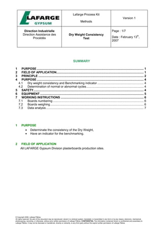 Lafarge Process Kit
Methods
Version 1
Direction Industrielle
Direction Assistance des
Procédés
Dry Weight Consistency
Test
Page : 1/7
Date : February 13
th
,
2007
© Copyright 2006, Lafarge Plâtres
All rights reserved. No part of this document may be reproduced, stored in a retrieval system, translated, or transmitted in any form or by any means, electronic, mechanical,
photocopying, recording, or otherwise, without prior written permission of Lafarge Plâtres. CONFIDENTIAL The information contained herein is confidential and proprietary to
Lafarge Plâtres. It may not be disclosed or transferred, directly or indirectly, to any third party without the explicit written permission of Lafarge Plâtres
SUMMARY
1 PURPOSE............................................................................................................................. 1
2 FIELD OF APPLICATION...................................................................................................... 1
3 PRINCIPLE ........................................................................................................................... 2
4 PURPOSE............................................................................................................................. 4
4.1 Dry weight consistency and Benchmarking indicator ...................................................... 4
4.2 Determination of normal or abnormal cycles................................................................... 4
5 SAFETY................................................................................................................................. 4
6 EQUIPMENT ......................................................................................................................... 5
7 WORKING INSTRUCTIONS ................................................................................................. 6
7.1 Boards numbering .......................................................................................................... 6
7.2 Boards weighing ............................................................................................................. 6
7.3 Data analysis .................................................................................................................. 7
1 PURPOSE
• Determinate the consistency of the Dry Weight,
• Have an indicator for the benchmarking.
2 FIELD OF APPLICATION
All LAFARGE Gypsum Division plasterboards production sites.
 