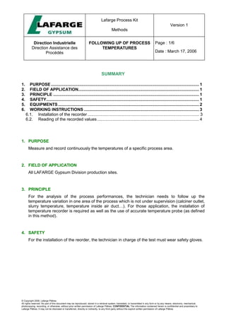 Lafarge Process Kit
Methods
Version 1
Direction Industrielle
Direction Assistance des
Procédés
FOLLOWING UP OF PROCESS
TEMPERATURES
Page : 1/6
Date : March 17, 2006
© Copyright 2006, Lafarge Plâtres
All rights reserved. No part of this document may be reproduced, stored in a retrieval system, translated, or transmitted in any form or by any means, electronic, mechanical,
photocopying, recording, or otherwise, without prior written permission of Lafarge Plâtres. CONFIDENTIAL The information contained herein is confidential and proprietary to
Lafarge Plâtres. It may not be disclosed or transferred, directly or indirectly, to any third party without the explicit written permission of Lafarge Plâtres
SUMMARY
1. PURPOSE............................................................................................................................. 1
2. FIELD OF APPLICATION...................................................................................................... 1
3. PRINCIPLE ........................................................................................................................... 1
4. SAFETY................................................................................................................................. 1
5. EQUIPMENTS....................................................................................................................... 2
6. WORKING INSTRUCTIONS ................................................................................................. 3
6.1. Installation of the recorder .............................................................................................. 3
6.2. Reading of the recorded values...................................................................................... 4
1. PURPOSE
Measure and record continuously the temperatures of a specific process area.
2. FIELD OF APPLICATION
All LAFARGE Gypsum Division production sites.
3. PRINCIPLE
For the analysis of the process performances, the technician needs to follow up the
temperature variation in one area of the process which is not under supervision (calciner outlet,
slurry temperature, temperature inside air duct…). For those application, the installation of
temperature recorder is required as well as the use of accurate temperature probe (as defined
in this method).
4. SAFETY
For the installation of the reorder, the technician in charge of the test must wear safety gloves.
 