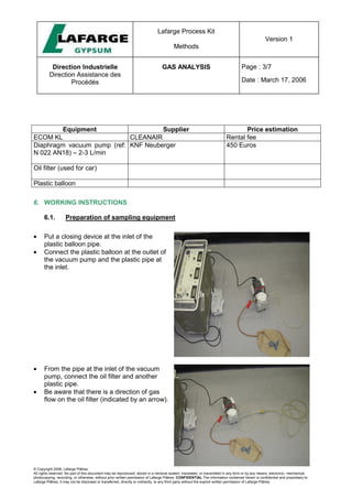 Lafarge Process Kit
Methods
Version 1
Direction Industrielle
Direction Assistance des
Procédés
GAS ANALYSIS Page : 3/7
Date : March 17, 2006
© Copyright 2006, Lafarge Plâtres
All rights reserved. No part of this document may be reproduced, stored in a retrieval system, translated, or transmitted in any form or by any means, electronic, mechanical,
photocopying, recording, or otherwise, without prior written permission of Lafarge Plâtres. CONFIDENTIAL The information contained herein is confidential and proprietary to
Lafarge Plâtres. It may not be disclosed or transferred, directly or indirectly, to any third party without the explicit written permission of Lafarge Plâtres
Equipment Supplier Price estimation
ECOM KL CLEANAIR Rental fee
Diaphragm vacuum pump (ref:
N 022 AN18) – 2-3 L/min
KNF Neuberger 450 Euros
Oil filter (used for car)
Plastic balloon
6. WORKING INSTRUCTIONS
6.1. Preparation of sampling equipment
• Put a closing device at the inlet of the
plastic balloon pipe.
• Connect the plastic balloon at the outlet of
the vacuum pump and the plastic pipe at
the inlet.
• From the pipe at the inlet of the vacuum
pump, connect the oil filter and another
plastic pipe.
• Be aware that there is a direction of gas
flow on the oil filter (indicated by an arrow).
 