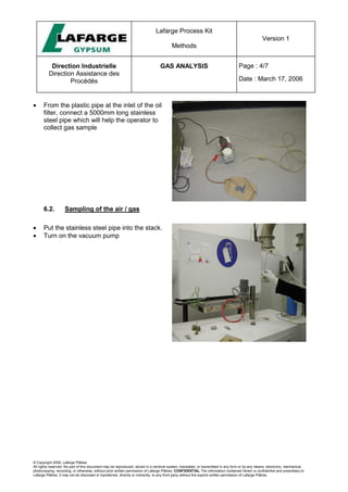 Lafarge Process Kit
Methods
Version 1
Direction Industrielle
Direction Assistance des
Procédés
GAS ANALYSIS Page : 4/7
Date : March 17, 2006
© Copyright 2006, Lafarge Plâtres
All rights reserved. No part of this document may be reproduced, stored in a retrieval system, translated, or transmitted in any form or by any means, electronic, mechanical,
photocopying, recording, or otherwise, without prior written permission of Lafarge Plâtres. CONFIDENTIAL The information contained herein is confidential and proprietary to
Lafarge Plâtres. It may not be disclosed or transferred, directly or indirectly, to any third party without the explicit written permission of Lafarge Plâtres
• From the plastic pipe at the inlet of the oil
filter, connect a 5000mm long stainless
steel pipe which will help the operator to
collect gas sample
6.2. Sampling of the air / gas
• Put the stainless steel pipe into the stack.
• Turn on the vacuum pump
 