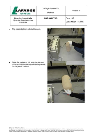 Lafarge Process Kit
Methods
Version 1
Direction Industrielle
Direction Assistance des
Procédés
GAS ANALYSIS Page : 5/7
Date : March 17, 2006
© Copyright 2006, Lafarge Plâtres
All rights reserved. No part of this document may be reproduced, stored in a retrieval system, translated, or transmitted in any form or by any means, electronic, mechanical,
photocopying, recording, or otherwise, without prior written permission of Lafarge Plâtres. CONFIDENTIAL The information contained herein is confidential and proprietary to
Lafarge Plâtres. It may not be disclosed or transferred, directly or indirectly, to any third party without the explicit written permission of Lafarge Plâtres
• The plastic balloon will start to swell.
• Once the balloon is full, stop the vacuum
pump and close directly the closing device
on the plastic balloon.
 
