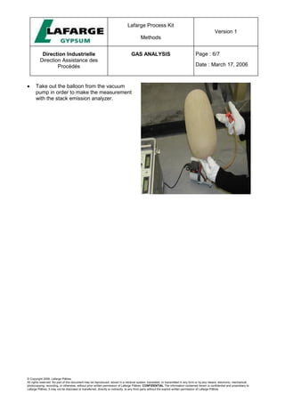 Lafarge Process Kit
Methods
Version 1
Direction Industrielle
Direction Assistance des
Procédés
GAS ANALYSIS Page : 6/7
Date : March 17, 2006
© Copyright 2006, Lafarge Plâtres
All rights reserved. No part of this document may be reproduced, stored in a retrieval system, translated, or transmitted in any form or by any means, electronic, mechanical,
photocopying, recording, or otherwise, without prior written permission of Lafarge Plâtres. CONFIDENTIAL The information contained herein is confidential and proprietary to
Lafarge Plâtres. It may not be disclosed or transferred, directly or indirectly, to any third party without the explicit written permission of Lafarge Plâtres
• Take out the balloon from the vacuum
pump in order to make the measurement
with the stack emission analyzer.
 
