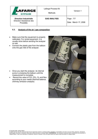 Lafarge Process Kit
Methods
Version 1
Direction Industrielle
Direction Assistance des
Procédés
GAS ANALYSIS Page : 7/7
Date : March 17, 2006
© Copyright 2006, Lafarge Plâtres
All rights reserved. No part of this document may be reproduced, stored in a retrieval system, translated, or transmitted in any form or by any means, electronic, mechanical,
photocopying, recording, or otherwise, without prior written permission of Lafarge Plâtres. CONFIDENTIAL The information contained herein is confidential and proprietary to
Lafarge Plâtres. It may not be disclosed or transferred, directly or indirectly, to any third party without the explicit written permission of Lafarge Plâtres
6.3. Analysis of the air / gas composition
• Make sure that the equipment is properly
calibrated. For rental equipment, it is
usually done before sending the analyzer
on site.
• Connect the plastic pipe from the balloon
onto the gas inlet of the analyzer.
• Once you start the analyzer, its internal
pump is emptying the balloon until the
measurement is complete.
• Record the value of CO, CO2, O2 and Nox
according to your needs (thermal balance,
chimney emission analysis)
 