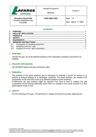Lafarge Process Kit
Methods
Version 1
Direction Industrielle
Direction Assistance des
Procédés
GAS ANALYSIS Page : 1/7
Date : March 17, 2006
© Copyright 2006, Lafarge Plâtres
All rights reserved. No part of this document may be reproduced, stored in a retrieval system, translated, or transmitted in any form or by any means, electronic, mechanical,
photocopying, recording, or otherwise, without prior written permission of Lafarge Plâtres. CONFIDENTIAL The information contained herein is confidential and proprietary to
Lafarge Plâtres. It may not be disclosed or transferred, directly or indirectly, to any third party without the explicit written permission of Lafarge Plâtres
SUMMARY
1. PURPOSE............................................................................................................................. 1
2. FIELD OF APPLICATION...................................................................................................... 1
3. PRINCIPLE ........................................................................................................................... 1
4. SAFETY................................................................................................................................. 1
5. EQUIPMENTS....................................................................................................................... 2
6. WORKING INSTRUCTIONS ................................................................................................. 3
6.1. Preparation of sampling equipment ................................................................................ 3
6.2. Sampling of the air / gas................................................................................................. 4
6.3. Analysis of the air / gas composition............................................................................... 7
1. PURPOSE
Sample the gas / air at the defined locations of the calcination workshop and perform an
analysis.
2. FIELD OF APPLICATION
All LAFARGE Gypsum Division production sites.
3. PRINCIPLE
The analysis of the stack emission gas is necessary to evaluate z burner air excess or to
perform a thermal balance of a calcination workshop. For those analysis, we measure the
composition of O2 and CO2 in the air at different locations of the workshop.
Furthermore, the gas analysis might be required from time to time to analyze the gas
composition at the chimney especially when there is a change in the burner process or a new
type/supplier of gas or fuel.
4. SAFETY
For the sampling of the gas, the technician in charge of the test must wear safety gloves.
 
