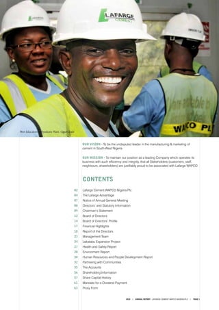 2010 ANNUAL REPORT - LAFARGE CEMENT WAPCO NIGERIA PLC PAGE 1
	 CONTENTS
02	 Lafarge Cement WAPCO Nigeria Plc
04	 The Lafarge Advantage
07	 Notice of Annual General Meeting
08	 Directors’ and Statutory Information
09	 Chairman’s Statement
12	 Board of Directors				
14	 Board of Directors’ Profile	
17	 Financial Highlights	
18	 Report of the Directors
23	 Management Team	
24	 Lakatabu Expansion Project	
27	 Health and Safety Report
28	 Environment Report
30	 Human Resources and People Development Report
32	 Partnering with Communities
35	 The Accounts					
56	 Shareholding Information
57	 Share Capital History
61	 Mandate for e-Dividend Payment
63	 Proxy Form
OUR MISSION - To maintain our position as a leading Company which operates its
business with such efficiency and integrity, that all Stakeholders (customers, staff,
neighbours, shareholders) are justifiably proud to be associated with Lafarge WAPCO
OUR VISION - To be the undisputed leader in the manufacturing & marketing of
cement in South-West Nigeria
Peer Educators at Ewekoro Plant, Ogun State
 