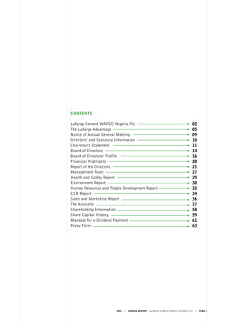 2011 ANNUAL REPORT - LAFARGE CEMENT WAPCO NIGERIA PLC PAGE 1
CONTENTS
Lafarge Cement WAPCO Nigeria Plc
The Lafarge Advantage
Notice of Annual General Meeting
Directors’ and Statutory Information
Chairman’s Statement
Board of Directors				
Board of Directors’ Profile	
Financial Highlights	
Report of the Directors
Management Team	
Health and Safety Report
Environment Report
Human Resources and People Development Report
CSR Report
Sales and Marketing Report
The Accounts				
Shareholding Information
Share Capital History
Mandate for e-Dividend Payment
Proxy Form
02
05
09
10
11
14
16
20
21
27
29
30
32
34
36
37
58
59
61
63
 