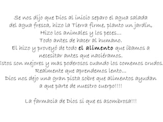 Se nos dijo que Dios al inicio separo el agua salada  del agua fresca, hizo la Tierra firme, planto un jardín,  Hizo los animales y los peces...  Todo antes de hacer al humano.  El hizo y proveyó de todo  el alimento  que íbamos a  necesitar antes que naciéramos.  Estos son mejores y mas poderosos cuando los comemos crudos.  Realmente que aprendemos lento...  Dios nos dejo una gran pista sobre que alimentos ayudan  a que parte de nuestro cuerpo!!!!  La farmacia de Dios si que es asombrosa!!!  