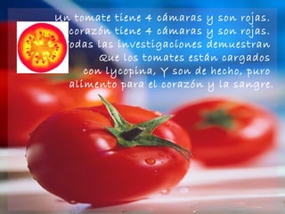 Un tomate tiene 4 cámaras y son rojas.  El corazón tiene 4 cámaras y son rojas.  Todas las investigaciones demuestran  Que los tomates están cargados  con lycopina, Y son de hecho, puro  alimento para el corazón y la sangre. 
