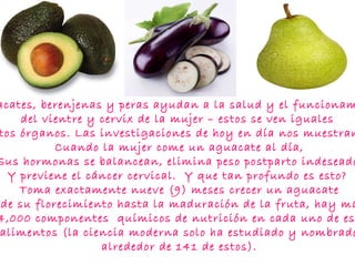 Aguacates, berenjenas y peras ayudan a la salud y el funcionamiento  del vientre y cervix de la mujer – estos se ven iguales  A estos órganos. Las investigaciones de hoy en día nos muestran que  Cuando la mujer come un aguacate al día,  Sus hormonas se balancean, elimina peso postparto indeseado,  Y previene el cáncer cervical.  Y que tan profundo es esto?   Toma exactamente nueve (9) meses crecer un aguacate  Desde su florecimiento hasta la maduración de la fruta, hay mas de 14,000 componentes  químicos de nutrición en cada uno de estos  alimentos (la ciencia moderna solo ha estudiado y nombrado  alrededor de 141 de estos).  