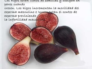 Los higos están llenos de semillas y cuelgan en pares cuando  crecen. Los higos incrementan la movilidad del esperma masculino e Incrementan el conteo de esperma previniendo  la infertilidad masculina 