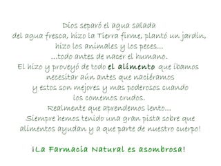 Dios separó el agua salada  del agua fresca, hizo la Tierra firme, plantó un jardín,  hizo los animales y los peces...  … todo antes de nacer el humano.  El hizo y proveyó de todo  el alimento  que íbamos  necesitar aún antes que naciéramos y estos son mejores y mas poderosos cuando  los comemos crudos.  Realmente que aprendemos lento...  Siempre hemos tenido una gran pista sobre que alimentos ayudan y a que parte de nuestro cuerpo! ¡ La Farmacia Natural es asombrosa !  
