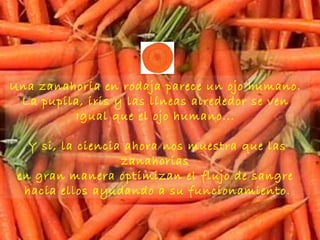 Una zanahoria en rodaja parece un ojo humano.  La pupila, iris y las líneas alrededor se ven  Igual que el ojo humano...  Y si, la ciencia ahora nos muestra que las zanahorias  en gran manera optimizan el flujo de sangre  hacia ellos ayudando a su funcionamiento . 