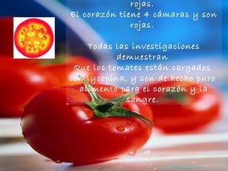 Un tomate tiene 4 cámaras y son rojas.  El corazón tiene 4 cámaras y son rojas.  Todas las investigaciones demuestran  Que los tomates están cargados  con lycopina, y son de hecho puro  alimento para el corazón y la sangre.   
