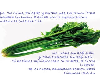 Apio, Col China, Ruibarbo y muchos mas que tienen forma  parecida a los huesos. Estos alimentos específicamente  aportan a la fortaleza ósea.  Los huesos son 23% sodio  y estos alimentos son 23% sodio.  Si no tienes suficiente sodio en tu dieta, el cuerpo lo extrae  de los huesos, haciéndolos débiles. Estos alimentos rellenan y suplen las necesidades esqueléticas del cuerpo.  