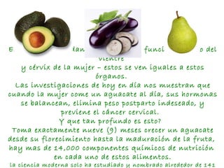 Estos frutos ayudan a la salud y el funcionamiento del vientre  y cérvix de la mujer – estos se ven iguales a estos órganos.  Las investigaciones de hoy en día nos muestran que cuando la mujer come un aguacate al día, sus hormonas se balancean, elimina peso postparto indeseado, y previene el cáncer cervical.  Y que tan profundo es esto?   Toma exactamente nueve (9) meses crecer un aguacate desde su florecimiento hasta la maduración de la fruta,  hay mas de 14,000 componentes químicos de nutrición  en cada uno de estos alimentos. la ciencia moderna solo ha estudiado y nombrado alrededor de 141 de estos.  