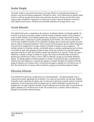Alyse Rothrock
2007
11
Jarabe Simple
Un jarabe simple es una mezcla del azúcar y del agua. Puede ser utilizado para entregar un
tinctura o una mezcla herbaria unpleasent. Útil para los niños. En la fabricación un jarabe simple
la llave es utilizar una porción de agua a dos porciones de azúcar. En una cacerola de la salsa,
traiga el agua a ebullición. Agregue en el azúcar que revuelve vigoroso hasta que se disuelve
todo. Deje la mezcla fresca. Almacén en una botella ambarina en un lugar fresco, seco.
Aceite Infusión
Una infusión del aceite se puede hacer dos maneras, el método caliente o el método popular. Si
el aceite se necesita en una prisa, puede ser hecho usando el método caliente. Si hay tiempo el
aceite se debe infundir con el método popular para conseguir la ventaja máxima de las hojas. La
preparación cortó y contusiona las partes apropiadas de las hierbas y las coloca en una botella
con una tapa. Embale la botella con los materiales de planta, pero no tanto que la poder de aceite
para no saturar el material totalmente. Vierta el aceite sobre las plantas que las cubren totalmente
con aceite de la pulgada del ¼ en tapa. Capsule la botella. Continúe en usar cualquiera… El
método caliente en el método caliente, esta botella ahora se calienta continuamente por tres horas
en un baño de agua. Para preparar un baño de agua, llene una cacerola de la salsa de bastante
agua para alcanzar el cuello de la botella cuando está colocado en la cacerola. Traiga esta agua a
ebullición y después coloque la botella en el agua. Dé vuelta a la hornilla abajo levemente y
permita que caliente por lo menos 3 horas. Filtre la infusión y ponga en una botella ambarina
limpia. El método popular el método popular es similar a la maceración pues usted permite la
infusión del aceite fijada por 2 semanas que agitarse a menudo. Después de capsular la botella,
ponga la infusión en el secador solar o en una bolsa de papel y póngala en el sol directo por 14
días. En el final de las 2 semanas, filtre la infusión y ponga en una botella ambarina limpia.
Glicerina Infusión
Una infusión de la glicerina se debe hacer en el método popular. El método popular cortó y
contusiona las partes apropiadas de las hierbas y las coloca en una botella con una tapa. Embale
la botella con los materiales de planta, pero no tanto que la glicerina no puede saturar el material
totalmente. Vierta la glicerina sobre las plantas que las cubren totalmente con glicerina de la
pulgada del ¼ en tapa. Capsule la botella. Ponga la infusión en el secador solar o en una bolsa de
papel y póngala en el sol directo por 14 días. En el final de las 2 semanas, filtre la infusión y
póngala en una botella ambarina limpia.
 