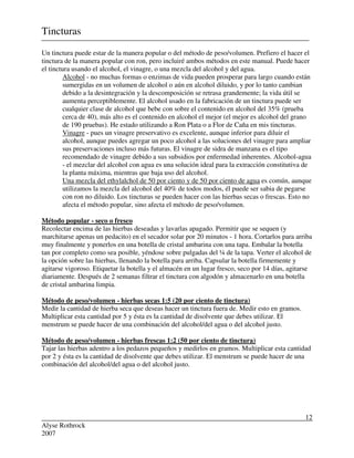 Alyse Rothrock
2007
12
Tincturas
Un tinctura puede estar de la manera popular o del método de peso/volumen. Prefiero el hacer el
tinctura de la manera popular con ron, pero incluiré ambos métodos en este manual. Puede hacer
el tinctura usando el alcohol, el vinagre, o una mezcla del alcohol y del agua.
Alcohol - no muchas formas o enzimas de vida pueden prosperar para largo cuando están
sumergidas en un volumen de alcohol o aún en alcohol diluido, y por lo tanto cambian
debido a la desintegración y la descomposición se retrasa grandemente; la vida útil se
aumenta perceptiblemente. El alcohol usado en la fabricación de un tinctura puede ser
cualquier clase de alcohol que bebe con sobre el contenido en alcohol del 35% (prueba
cerca de 40), más alto es el contenido en alcohol el mejor (el mejor es alcohol del grano
de 190 pruebas). He estado utilizando a Ron Plata o a Flor de Caña en mis tincturas.
Vinagre - pues un vinagre preservativo es excelente, aunque inferior para diluir el
alcohol, aunque puedes agregar un poco alcohol a las soluciones del vinagre para ampliar
sus preservaciones incluso más futuras. El vinagre de sidra de manzana es el tipo
recomendado de vinagre debido a sus subsidios por enfermedad inherentes. Alcohol-agua
- el mezclar del alcohol con agua es una solución ideal para la extracción constitutiva de
la planta máxima, mientras que baja uso del alcohol.
Una mezcla del ethylalchol de 50 por ciento y de 50 por ciento de agua es común, aunque
utilizamos la mezcla del alcohol del 40% de todos modos, él puede ser sabia de pegarse
con ron no diluido. Los tincturas se pueden hacer con las hierbas secas o frescas. Esto no
afecta el método popular, sino afecta el método de peso/volumen.
Método popular - seco o fresco
Recolectar encima de las hierbas deseadas y lavarlas apagado. Permitir que se sequen (y
marchitarse apenas un pedacito) en el secador solar por 20 minutos - 1 hora. Cortarlos para arriba
muy finalmente y ponerlos en una botella de cristal ambarina con una tapa. Embalar la botella
tan por completo como sea posible, yéndose sobre pulgadas del ¼ de la tapa. Verter el alcohol de
la opción sobre las hierbas, llenando la botella para arriba. Capsular la botella firmemente y
agitarse vigoroso. Etiquetar la botella y el almacén en un lugar fresco, seco por 14 días, agitarse
diariamente. Después de 2 semanas filtrar el tinctura con algodón y almacenarlo en una botella
de cristal ambarina limpia.
Método de peso/volumen - hierbas secas 1:5 (20 por ciento de tinctura)
Medir la cantidad de hierba seca que deseas hacer un tinctura fuera de. Medir esto en gramos.
Multiplicar esta cantidad por 5 y ésta es la cantidad de disolvente que debes utilizar. El
menstrum se puede hacer de una combinación del alcohol/del agua o del alcohol justo.
Método de peso/volumen - hierbas frescas 1:2 (50 por ciento de tinctura)
Tajar las hierbas adentro a los pedazos pequeños y medirlos en gramos. Multiplicar esta cantidad
por 2 y ésta es la cantidad de disolvente que debes utilizar. El menstrum se puede hacer de una
combinación del alcohol/del agua o del alcohol justo.
 