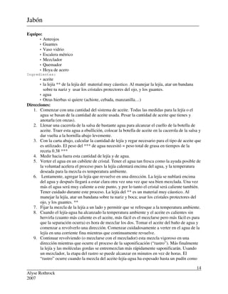 Alyse Rothrock
2007
14
Jabón
Equipo:
 Anteojos
 Guantes
 Vaso vidrio
 Escalera métrico
 Mezclador
 Quemador
 Hoya de acero
Ingredientes:
 aceite
 la lejía ** de la lejía del material muy cáustico. Al manejar la lejía, atar un bandana
sobre tu nariz y usar los cristales protectores del ojo, y los guantes.
 agua
 Otras hierbas si quiere (achiote, cebada, manzanilla…)
Direcciones:
1. Comenzar con una cantidad del sistema de aceite. Todas las medidas para la lejía o el
agua se basan de la cantidad de aceite usada. Pesar la cantidad de aceite que tienes y
anotarla (en onzas).
2. Llenar una cacerola de la salsa de bastante agua para alcanzar el cuello de la botella de
aceite. Traer esta agua a ebullición, colocar la botella de aceite en la cacerola de la salsa y
dar vuelta a la hornilla abajo levemente.
3. Con la carta abajo, calcular la cantidad de lejía y regar necesario para el tipo de aceite que
es utilizado. El peso del *** de agua necesitó = peso total de grasa en tiempos de la
receta 0.38 ***
4. Medir hacia fuera esta cantidad de lejía y de agua.
5. Verter el agua en un cubilete de cristal. Tener el agua tan fresca como la ayuda posible de
la voluntad acelera el proceso pues la lejía calentará encima del agua, y la temperatura
deseada para la mezcla es temperatura ambiente.
6. Lentamente, agregar la lejía que revuelve en una dirección. La lejía se nublará encima
del agua y después llegará a estar clara otra vez una vez que sea bien mezclada. Una vez
más el agua será muy caliente a este punto, y por lo tanto el cristal será caliente también.
Tener cuidado durante este proceso. La lejía del ** es un material muy cáustico. Al
manejar la lejía, atar un bandana sobre tu nariz y boca; usar los cristales protectores del
ojo, y los guantes. **
7. Fijar la mezcla de la lejía a un lado y permitir que se refresque a la temperatura ambiente.
8. Cuando el lejía-agua ha alcanzado la temperatura ambiente y el aceite es calientes sin
hervirla (cuanto más caliente es el aceite, más fácil es el mezclarse pero más fácil es para
que la separación ocurra) es hora de mezclar los dos. Tomar el aceite del baño de agua y
comenzar a revolverlo una dirección. Comenzar cuidadosamente a verter en el agua de la
lejía en una corriente fina mientras que continuamente revuelve.
9. Continuar revolviendo (o mezclarse con el mezclador) esta mezcla vigoroso en una
dirección mientras que ocurre el proceso de la saponificación (“rastro”). Más finalmente
la lejía y las moléculas gordas se entremezclan más rápidamente saponificarán. Usando
un mezclador, la etapa del rastro se puede alcanzar en minutos en vez de horas. El
“rastro” ocurre cuando la mezcla del aceite-lejía-agua ha espesado hasta un pudín como
 