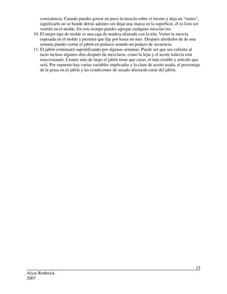 Alyse Rothrock
2007
15
consistencia. Cuando puedes gotear un poco la mezcla sobre sí mismo y deja un “rastro”,
significarlo no se hunde detrás adentro sin dejar una marca en la superficie, él es listo ser
vertido en el molde. En este tiempo puedes agregar cualquier mezclar-ins.
10. El mejor tipo de molde es una caja de madera alineada con la tela. Verter la mezcla
espesada en el molde y permitir que fije por hasta un mes. Después alrededor de de una
semana puedes cortar el jabón en pedazos usando un pedazo de secuencia.
11. El jabón continuará saponificando por algunas semanas. Puede ser que sea caliente al
tacto incluso algunos días después de mezclarse, como la lejía y el aceite todavía está
reaccionando. Cuanto más de largo el jabón tiene que curar, el más estable y artículo que
será. Por supuesto hay varias variables implicadas y la clase de aceite usada, el porcentaje
de la grasa en el jabón y las condiciones de secado afectarán curar del jabón.
 