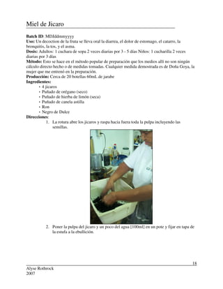 Alyse Rothrock
2007
18
Miel de Jicaro
Batch ID: MDJddmmyyyy
Uso: Un decoction de la fruta se lleva oral la diarrea, el dolor de estomago, el catarro, la
bronquitis, la tos, y el asma.
Dosis: Adultos: 1 cuchara de sopa 2 veces diarias por 3 - 5 días Niños: 1 cucharilla 2 veces
diarias por 3 días
Método: Esto se hace en el método popular de preparación que los medios allí no son ningún
cálculo directo hecho o de medidas tomadas. Cualquier medida demostrada es de Doña Goya, la
mujer que me entrenó en la preparación.
Producción: Cerca de 20 botellas 60mL de jarabe
Ingredientes:
 4 jicaros
 Puñado de orégano (seco)
 Puñado de hierba de limón (seca)
 Puñado de canela astilla
 Ron
 Negro de Dulce
Direcciones:
1. La rotura abre los jicaros y raspa hacia fuera toda la pulpa incluyendo las
semillas.
2. Poner la pulpa del jicaro y un poco del agua [100ml] en un pote y fijar en tapa de
la estufa a la ebullición.
 