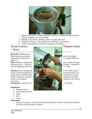 Alyse Rothrock
2007
19
3. Mientras que este los simmers, agregan el orégano, la canela, el negro del dulce
[bloque completo] y el zacate limón.
4. Después de que hierva, ponerlo y dejar a un lado refrescarse.
5. Después de refresca, vierte adentro el ron [500mL] y el casquillo.
6. Verter en las botellas incluyendo los pedacitos de la pulpa.
Zacate Limón y Orégano Jarabe
– Suave
Batch ID: ZOJddmmyyyy
Uso: Jarabe azucarado que calma la garganta.
Apropiarte para los niños. Los adultos deben ser
dados té.
Dosis: Adultos: 1 cuchara de sopa 3 mide el tiempo
del diario para 5 - 7 niños de los días: 1 cucharilla 2
mide el tiempo del diario por 3 - 5 días
Método: Esto es un jarabe de 1:5 (1 hierba: agua 2:
azúcar 3) cuál la guardará de la fermentación sin la
refrigeración. La dosificación administrará 5g de la
hierba en cada uso. Si quiere un jarabe con menos
azucar, usa el método alternativa en el fin de
esta receta.
Producción: Usualmente 10 – 12 botellas
Ingredients:
• Orégano (fresco)
• Zacate Limón (fresco)
• Agua
• Ron
• Azucar
Direcciones:
1. Escoger el orégano y el zacate limón frescos del jardín. Cosechar una porción de hierba
de limón a dos porciones de orégano.
 