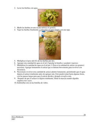 Alyse Rothrock
2007
20
2. Lavar las hierbas con agua.
3. Medir las hierbas en una escala métrica en gramos.
4. Tajar las hierbas finalmente y colocarlas en tarro limpio con una tapa.
5. Multiplicar el peso del (G) de las hierbas por dos.
6. Agregar esta cantidad de agua en el ml. Capsular la botella y sacudarir vigoroso.
7. Multiplicar la cantidad de agua en el ml por 3. Ésta es la cantidad de azúcar (en gramos)
necesaria. Agregar lentamente el azúcar que se detiene brevemente para revolver con
frecuencia.
8. Necesitarás revolver esta cantidad de azúcar adentro lentamente, permitiendo que el agua
digiera el azúcar totalmente antes de agregar más. Esto puede tomar hasta algunas horas,
con las pausas largas para que el azúcar decida y después revuelva más.
9. Después de que el azúcar se digiera totalmente, filtrar la mezcla usando algodón
orgánico tres veces.
10. Embotellar esto en las botellas de vidrio.
 